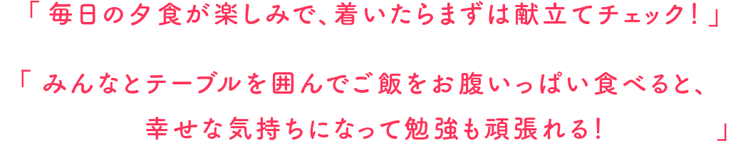 毎日の夕食が楽しみで、着いたらまずは献立てチェック！みんなとテーブルを囲んでご飯をお腹いっぱい食べると、幸せな気持ちになって勉強も頑張れる！