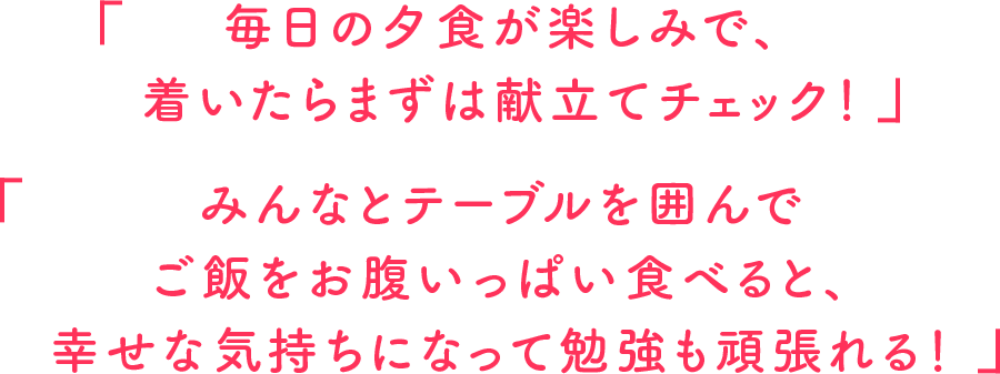 毎日の夕食が楽しみで、着いたらまずは献立てチェック！みんなとテーブルを囲んでご飯をお腹いっぱい食べると、幸せな気持ちになって勉強も頑張れる！