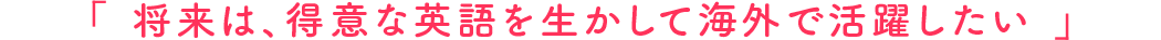 将来は、得意な英語を生かして海外で活躍したい