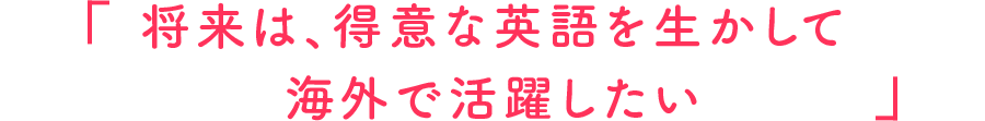 将来は、得意な英語を生かして海外で活躍したい