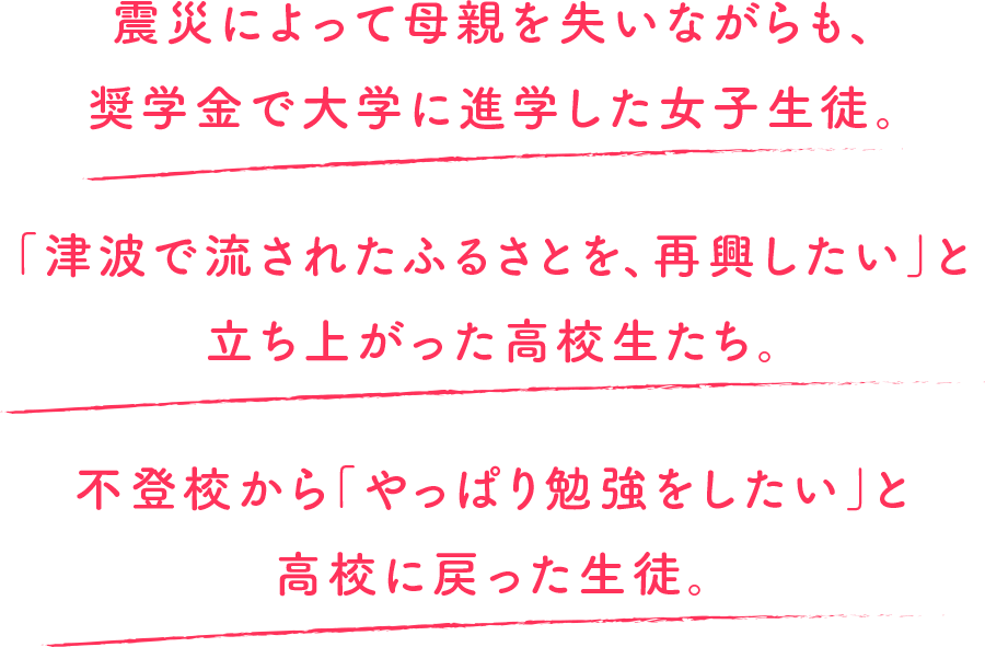 震災によって母親を失いながらも、奨学金で大学に進学した女子生徒。「津波で流されたふるさとを、再興したい」と立ち上がった高校生たち。不登校から「やっぱり勉強をしたい」と高校に戻った生徒。