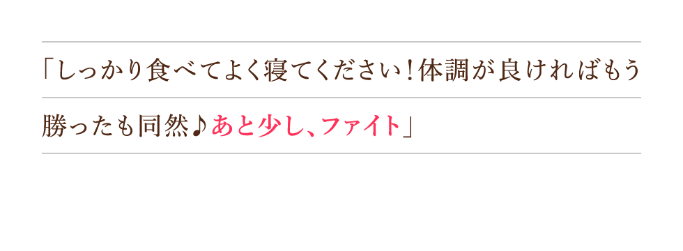 「しっかり食べてよく寝てください！体調が良ければもう勝ったも同然♪あと少し、ファイト」