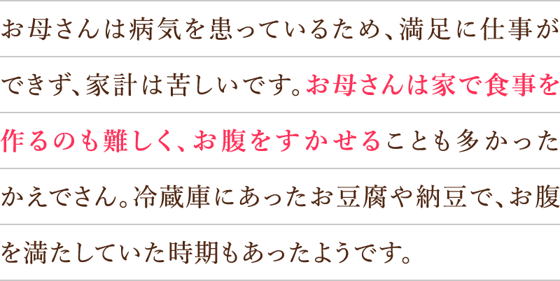 お母さんは病気を患っているため、満足に仕事ができず、家計は苦しいです。お母さんは家で食事を作るのも難しく、お腹をすかせることも多かったかえでさん。冷蔵庫にあったお豆腐や納豆で、お腹を満たしていた時期もあったようです。