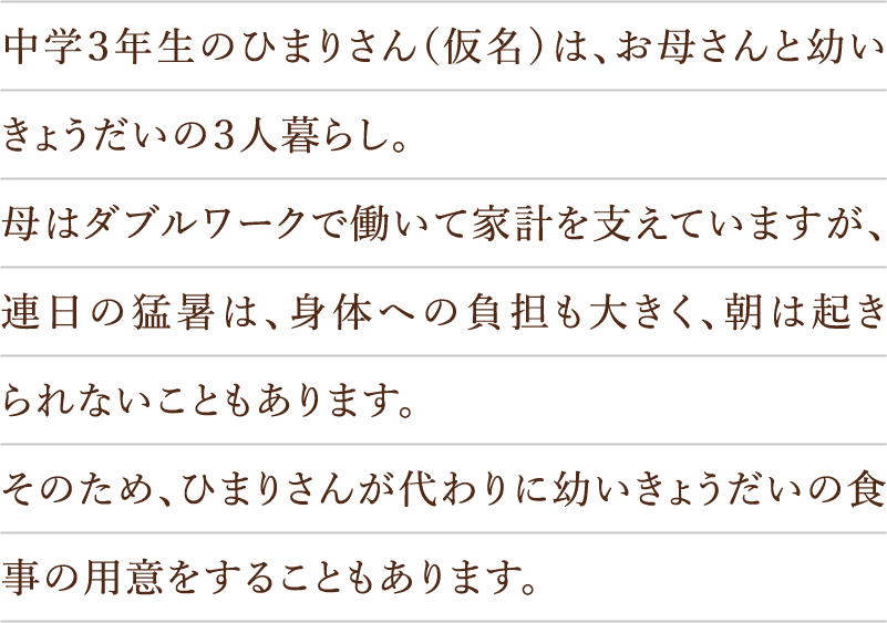 中学３年生のひまりさん（仮名）は、お母さんと幼いきょうだいの３人暮らし。