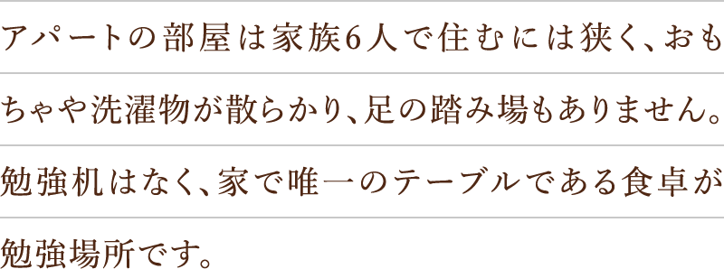 アパートの部屋は家族6人で住むには狭く、おもちゃや洗濯物が散らかり、足の踏み場もありません。勉強机はなく、家で唯一のテーブルである食卓が勉強場所です。