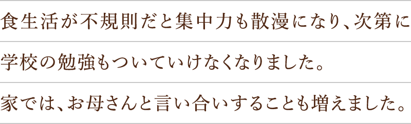 食生活が不規則だと集中力も散漫になり、次第に学校の勉強もついていけなくなりました。家では、お母さんと言い合いすることも増えました。
