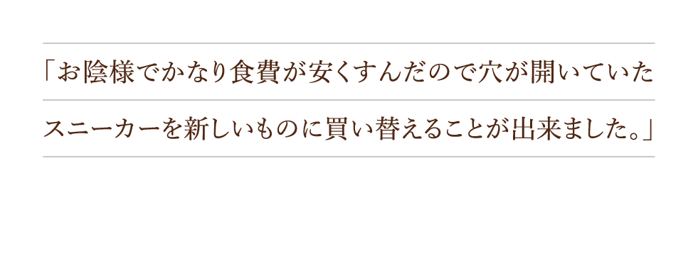 「お陰様でかなり食費が安くすんだので穴が開いていたスニーカーを新しいものに買い替えることが出来ました。」