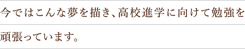 今ではこんな夢を描き、高校進学に向けて勉強を頑張っています。