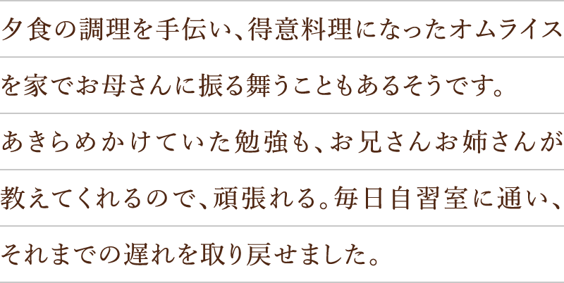 夕食の調理を手伝い、得意料理になったオムライスを家でお母さんに振る舞うこともあるそうです。あきらめかけていた勉強も、お兄さんお姉さんが教えてくれるので、頑張れる。毎日自習室に通い、それまでの遅れを取り戻せました。