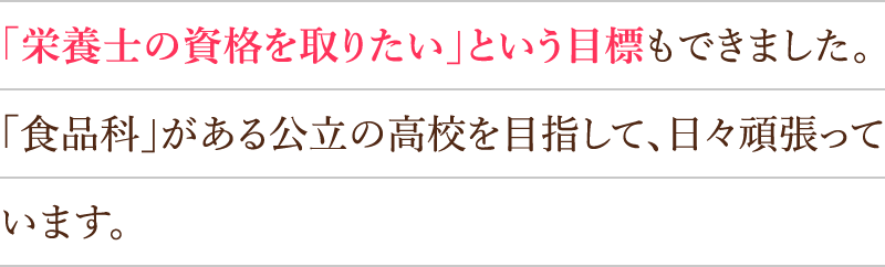 「栄養士の資格を取りたい」という目標もできました。「食品科」がある公立の高校を目指して、日々頑張っています。